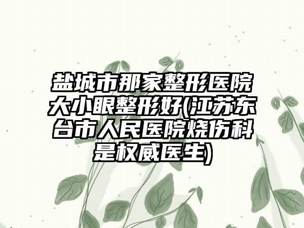 盐城市那家整形医院大小眼整形好(江苏东台市人民医院烧伤科是权威医生)