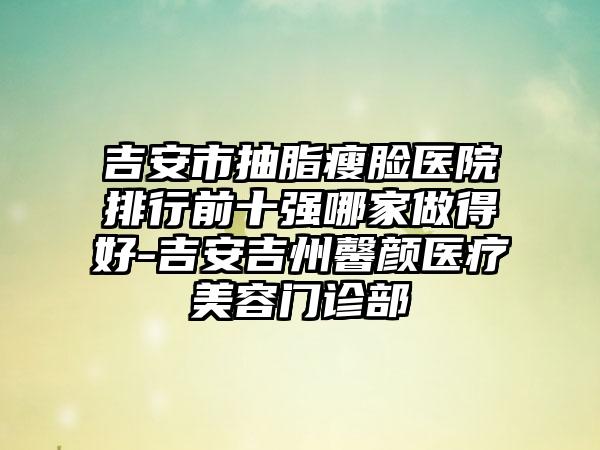 吉安市抽脂瘦脸医院排行前十强哪家做得好-吉安吉州馨颜医疗美容门诊部