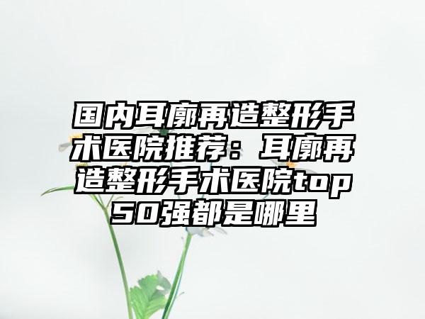 国内耳廓再造整形手术医院推荐：耳廓再造整形手术医院top50强都是哪里