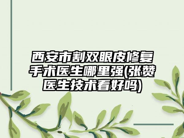 西安市割双眼皮修复手术医生哪里强(张赞医生技术看好吗)