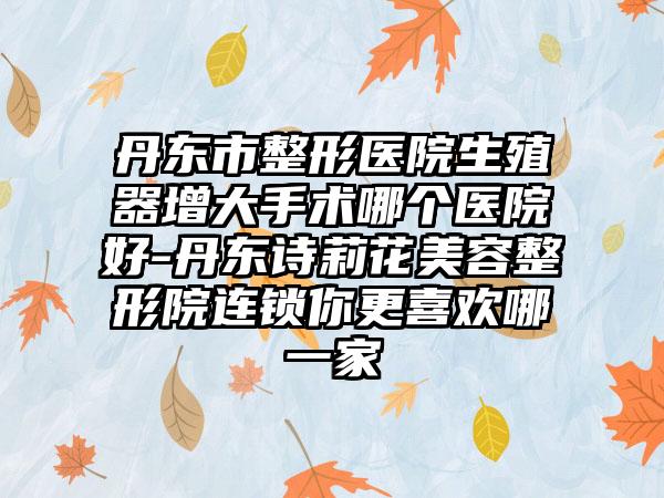 丹东市整形医院生殖器增大手术哪个医院好-丹东诗莉花美容整形院连锁你更喜欢哪一家