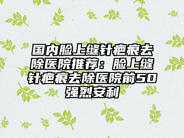 国内脸上缝针疤痕去除医院推荐：脸上缝针疤痕去除医院前50强烈安利