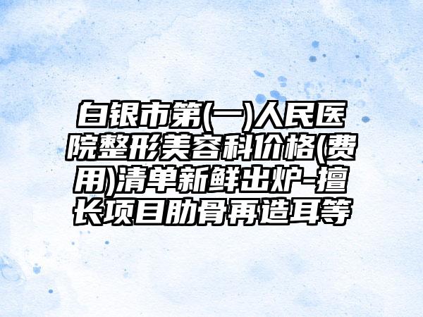 白银市第(一)人民医院整形美容科价格(费用)清单新鲜出炉-擅长项目肋骨再造耳等