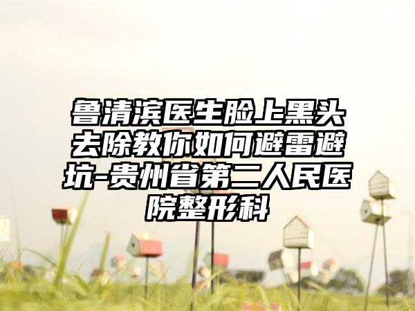 鲁清滨医生脸上黑头去除教你如何避雷避坑-贵州省第二人民医院整形科