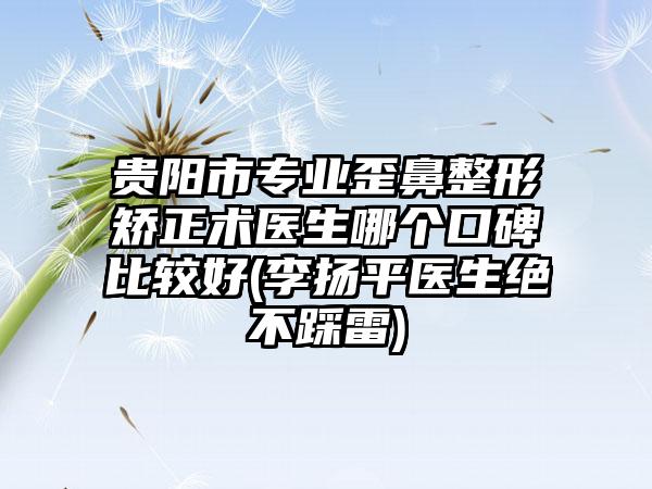 贵阳市专业歪鼻整形矫正术医生哪个口碑比较好(李扬平医生绝不踩雷)