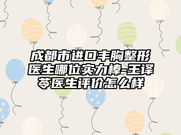 成都市进口丰胸整形医生哪位实力棒-王译苓医生评价怎么样
