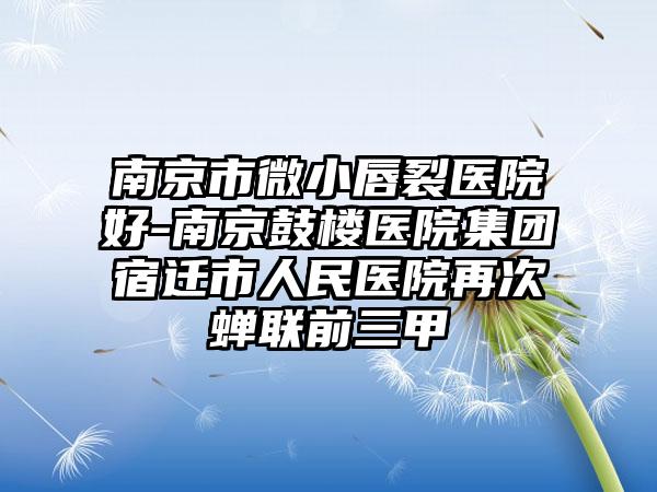南京市微小唇裂医院好-南京鼓楼医院集团宿迁市人民医院再次蝉联前三甲