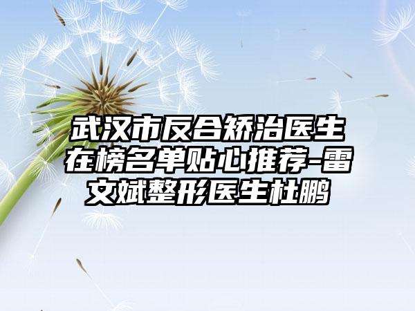 武汉市反合矫治医生在榜名单贴心推荐-雷文斌整形医生杜鹏