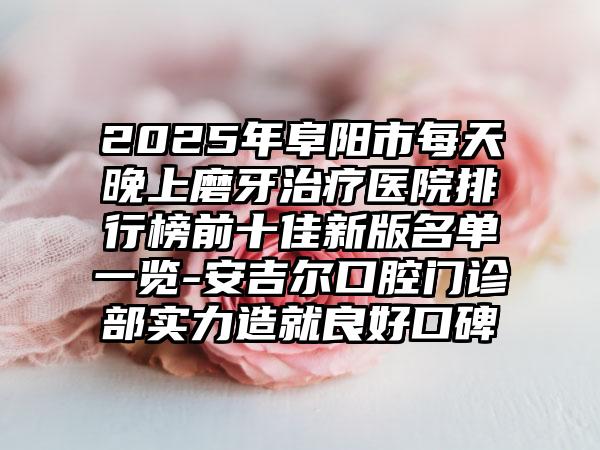 2025年阜阳市每天晚上磨牙治疗医院排行榜前十佳新版名单一览-安吉尔口腔门诊部实力造就良好口碑
