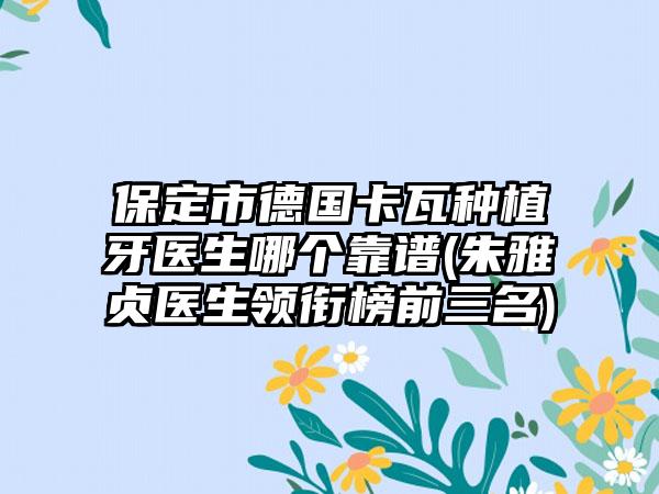 保定市德国卡瓦种植牙医生哪个靠谱(朱雅贞医生领衔榜前三名)