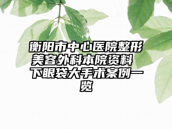 衡阳市中心医院整形美容外科本院资料 下眼袋大手术案例一览