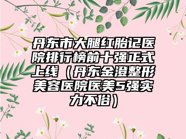 丹东市大腿红胎记医院排行榜前十强正式上线（丹东金澄整形美容医院医美5强实力不俗）