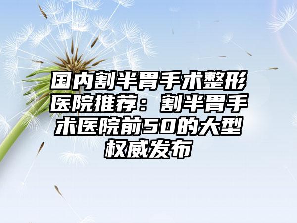 国内割半胃手术整形医院推荐：割半胃手术医院前50的大型权威发布