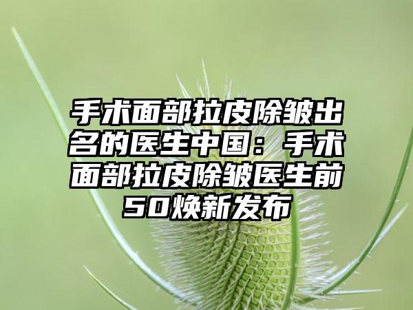 手术面部拉皮除皱出名的医生中国：手术面部拉皮除皱医生前50焕新发布