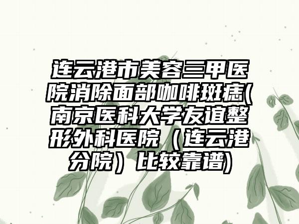 连云港市美容三甲医院消除面部咖啡斑痣(南京医科大学友谊整形外科医院（连云港分院）比较靠谱)