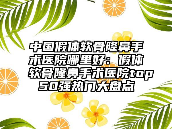 中国假体软骨隆鼻手术医院哪里好：假体软骨隆鼻手术医院top50强热门大盘点