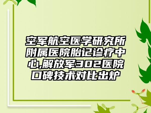 空军航空医学研究所附属医院胎记诊疗中心,解放军302医院口碑技术对比出炉