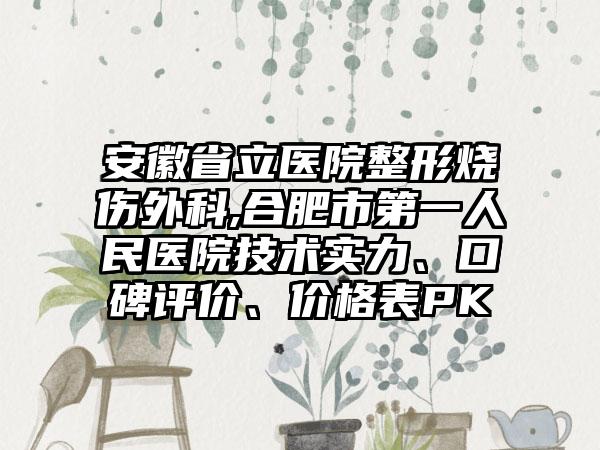安徽省立医院整形烧伤外科,合肥市第一人民医院技术实力、口碑评价、价格表PK