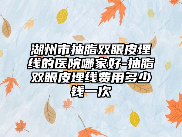 湖州市抽脂双眼皮埋线的医院哪家好-抽脂双眼皮埋线费用多少钱一次