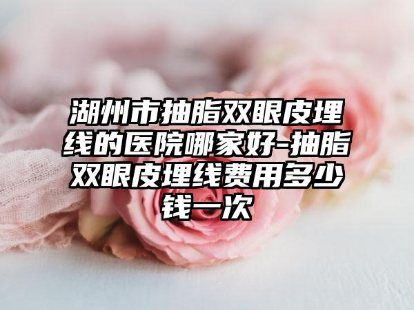 湖州市抽脂双眼皮埋线的医院哪家好-抽脂双眼皮埋线费用多少钱一次