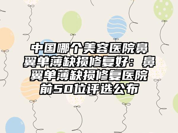 中国哪个美容医院鼻翼单薄缺损修复好：鼻翼单薄缺损修复医院前50位评选公布