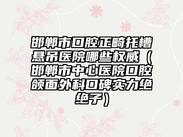 邯郸市口腔正畸托槽悬吊医院哪些权威（邯郸市中心医院口腔颌面外科口碑实力绝绝子）