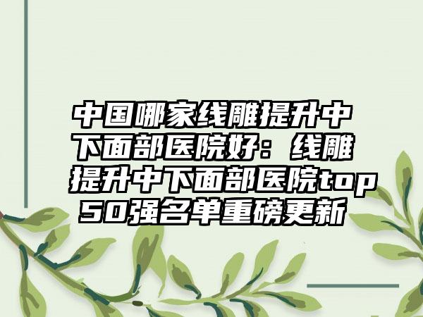 中国哪家线雕提升中下面部医院好：线雕提升中下面部医院top50强名单重磅更新