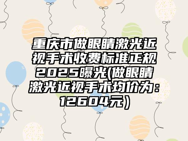 重庆市做眼睛激光近视手术收费标准正规2025曝光(做眼睛激光近视手术均价为：12604元）