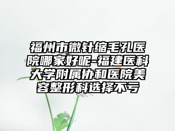 福州市微针缩毛孔医院哪家好呢-福建医科大学附属协和医院美容整形科选择不亏