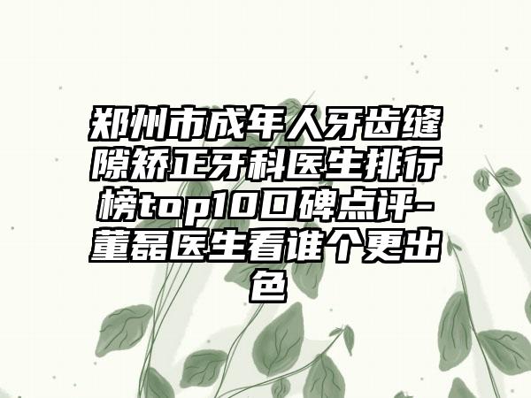 郑州市成年人牙齿缝隙矫正牙科医生排行榜top10口碑点评-董磊医生看谁个更出色