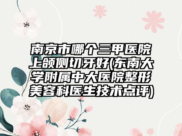 南京市哪个三甲医院上颌侧切牙好(东南大学附属中大医院整形美容科医生技术点评)