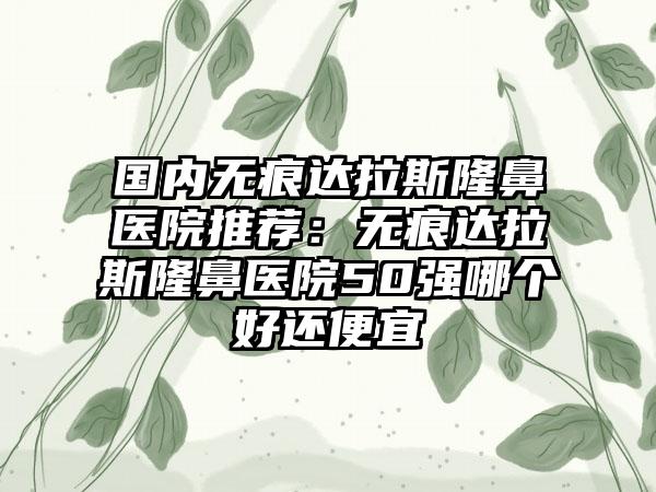国内无痕达拉斯隆鼻医院推荐：无痕达拉斯隆鼻医院50强哪个好还便宜